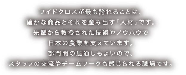 日本ワイドクロス ワイドクロスが最も誇れることは、確かな商品とそれを産み出す「人材」です。先輩から教授された技術やノウハウで日本の農業を支えています。部門間の風通しもよいので、スタッフの交流やチームワークも感じられる職場です。